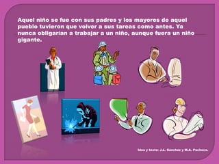 Aquel niño se fue con sus padres y los mayores de aquel pueblo tuvieron que volver a sus tareas como antes. Ya nunca obligarían a trabajar a un niño, aunque fuera un niño gigante.Idea y texto: J.L. Sánchez y M.A. Pacheco.