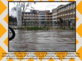 El Nino events often result in unusual and destructive weather patterns. The
normally arid climate of the tropical South American coast, for instance (here,
in Chile) may experience floods and landslides during El Nino events.
 