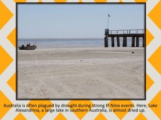 Australia is often plagued by drought during strong El Nino events. Here, Lake
Alexandrina, a large lake in southern Australia, is almost dried up.
 