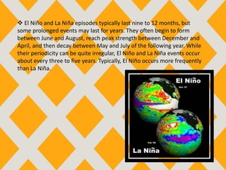  El Niño and La Niña episodes typically last nine to 12 months, but
some prolonged events may last for years. They often begin to form
between June and August, reach peak strength between December and
April, and then decay between May and July of the following year. While
their periodicity can be quite irregular, El Niño and La Niña events occur
about every three to five years. Typically, El Niño occurs more frequently
than La Niña.
 