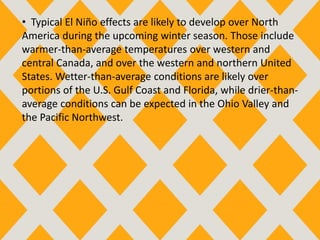 • Typical El Niño effects are likely to develop over North
America during the upcoming winter season. Those include
warmer-than-average temperatures over western and
central Canada, and over the western and northern United
States. Wetter-than-average conditions are likely over
portions of the U.S. Gulf Coast and Florida, while drier-than-
average conditions can be expected in the Ohio Valley and
the Pacific Northwest.
 