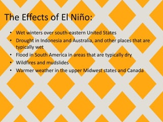 The Effects of El Niño:
• Wet winters over south-eastern United States
• Drought in Indonesia and Australia, and other places that are
typically wet
• Flood in South America in areas that are typically dry
• Wildfires and mudslides
• Warmer weather in the upper Midwest states and Canada
 