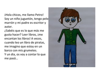 ¡Hola chicos, me llamo Petro! Soy un niño juguetón, tengo pelo marrón y mi padre es escritor y autor. ¿Sabéis que es lo que más me gusta hacer? Leer libros, ¡me encantan los libros! A veces, cuando leo un libro de piratas, me imagino que estoy en un barco con mis grumetes. Y un dia, os voy a contar lo que me pasó… 