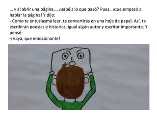 …  y al abrir una página…, ¿sabéis lo que pasó? Pues…¡que empezó a hablar la página! Y dijo: - Como te entusiasma leer, te convertirás en una hoja de papel. Así, te escribirán poesías e historias, igual algún autor y escritor importante. Y pensé: -¡Vaya, que emocionante! 