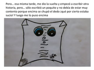 Pero… esa misma tarde, me dio la vuelta y empezó a escribir otra historia, pero… sólo escribió un poquito y no debía de estar muy contento porque encima se chupó el dedo ¡qué por cierto estaba sucio! Y luego me lo puso encima 