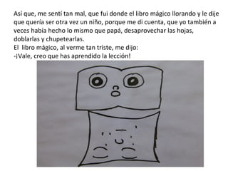 Así que, me sentí tan mal, que fui donde el libro mágico llorando y le dije que quería ser otra vez un niño, porque me di cuenta, que yo también a veces había hecho lo mismo que papá, desaprovechar las hojas, doblarlas y chupetearlas. El  libro mágico, al verme tan triste, me dijo: -¡Vale, creo que has aprendido la lección! 