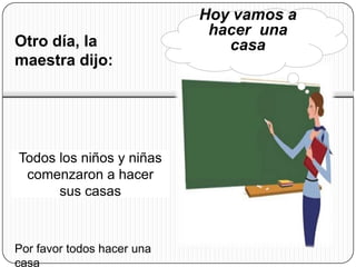 Hoy vamos a
                             hacer una
Otro día, la                   casa
maestra dijo:




Todos los niños y niñas
 comenzaron a hacer
      sus casas



Por favor todos hacer una
casa
 