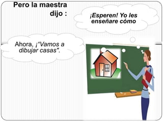 Pero la maestra
          dijo :   ¡Esperen! Yo les
                    enseñare cómo


Ahora, ¡“Vamos a
 dibujar casas".
 