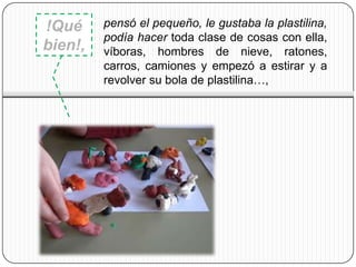 !Qué     pensó el pequeño, le gustaba la plastilina,
         podía hacer toda clase de cosas con ella,
bien!,   víboras, hombres de nieve, ratones,
         carros, camiones y empezó a estirar y a
         revolver su bola de plastilina…,
 