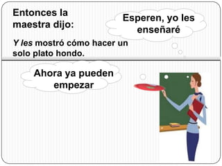 Entonces la
                        Esperen, yo les
maestra dijo:
                          enseñaré
Y les mostró cómo hacer un
solo plato hondo.

    Ahora ya pueden
       empezar
 