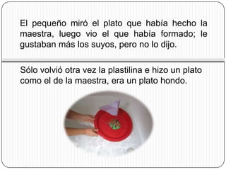 El pequeño miró el plato que había hecho la
maestra, luego vio el que había formado; le
gustaban más los suyos, pero no lo dijo.

Sólo volvió otra vez la plastilina e hizo un plato
como el de la maestra, era un plato hondo.
 