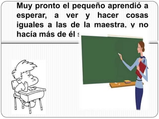Muy pronto el pequeño aprendió a
esperar, a ver y hacer cosas
iguales a las de la maestra, y no
hacía más de él solo
 