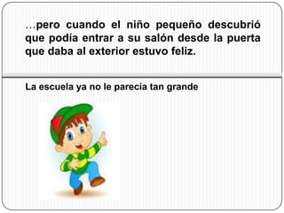 …pero cuando el niño pequeño descubrió
que podía entrar a su salón desde la puerta
que daba al exterior estuvo feliz.


La escuela ya no le parecía tan grande
 