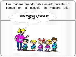 Una mañana cuando había estado durante un
tiempo en la escuela, la maestra dijo:

       - "Hoy vamos a hacer un
               dibujo".
 