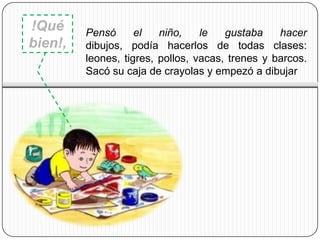 !Qué     Pensó      el   niño,    le   gustaba    hacer
bien!,   dibujos, podía hacerlos de todas clases:
         leones, tigres, pollos, vacas, trenes y barcos.
         Sacó su caja de crayolas y empezó a dibujar
 