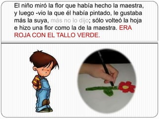 El niño miró la flor que había hecho la maestra,
y luego -vio la que él había pintado, le gustaba
más la suya, más no lo dijo; sólo volteó la hoja
e hizo una flor como la de la maestra. ERA
ROJA CON EL TALLO VERDE.
 