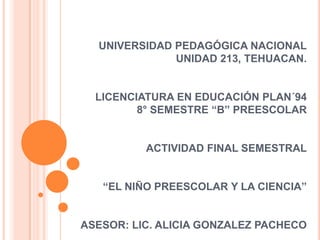 UNIVERSIDAD PEDAGÓGICA NACIONAL
              UNIDAD 213, TEHUACAN.


  LICENCIATURA EN EDUCACIÓN PLAN´94
         8° SEMESTRE “B” PREESCOLAR


          ACTIVIDAD FINAL SEMESTRAL


   “EL NIÑO PREESCOLAR Y LA CIENCIA”


ASESOR: LIC. ALICIA GONZALEZ PACHECO
 