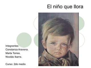 El niño que llora Integrantes: Constanza Aravena. Marta Torres. Nicolás Ibarra. Curso: 2do medio 