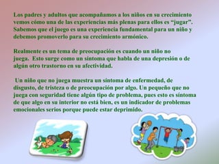 Los padres y adultos que acompañamos a los niños en su crecimiento vemos cómo una de las experiencias más plenas para ellos es “jugar”. Sabemos que el juego es una experiencia fundamental para un niño y debemos promoverlo para su crecimiento armónico. Realmente es un tema de preocupación es cuando un niño no juega.  Esto surge como un síntoma que habla de una depresión o de algún otro trastorno en su afectividad.Un niño que no juega muestra un síntoma de enfermedad, de disgusto, de tristeza o de preocupación por algo. Un pequeño que no juega con seguridad tiene algún tipo de problema, pues esto es síntoma de que algo en su interior no está bien, es un indicador de problemas emocionales serios porque puede estar deprimido.