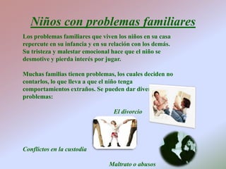 Niños con problemas familiares Los problemas familiares que viven los niños en su casa  repercute en su infancia y en su relación con los demás. Su tristeza y malestar emocional hace que el niño se desmotive y pierda interés por jugar.Muchas familias tienen problemas, los cuales deciden no contarlos, lo que lleva a que el niño tenga comportamientos extraños. Se pueden dar diversos problemas:                                                          El divorcioConflictos en la custodia                                                       Maltrato o abusos