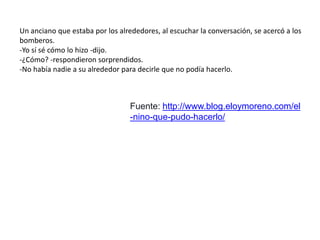 Un anciano que estaba por los alrededores, al escuchar la conversación, se acercó a los
bomberos.
-Yo sí sé cómo lo hizo -dijo.
-¿Cómo? -respondieron sorprendidos.
-No había nadie a su alrededor para decirle que no podía hacerlo.
Fuente: http://www.blog.eloymoreno.com/el
-nino-que-pudo-hacerlo/
 