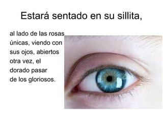 Estará sentado en su sillita,
al lado de las rosas
únicas, viendo con
sus ojos, abiertos
otra vez, el
dorado pasar
de los gloriosos.
