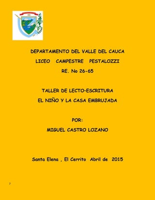 DEPARTAMENTO DEL VALLE DEL CAUCA
LICEO CAMPESTRE PESTALOZZI
RE. No 26-65
TALLER DE LECTO–ESCRITURA
EL NIÑO Y LA CASA EMBRUJADA
POR:
MIGUEL CASTRO LOZANO
Santa Elena , El Cerrito Abril de 2015
7
 