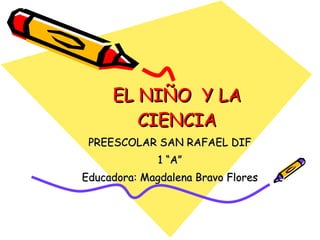 EL NIÑO  Y LA CIENCIA PREESCOLAR SAN RAFAEL DIF 1 “A” Educadora: Magdalena Bravo Flores 