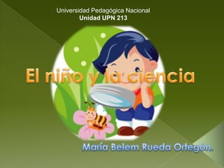 Universidad Pedagógica Nacional Unidad UPN 213 El niño y la ciencia María Belem Rueda Ortegón. 