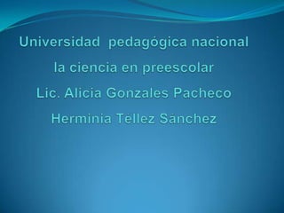 Universidad  pedagógica nacional la ciencia en preescolarLic. Alicia Gonzales PachecoHerminia Téllez Sánchez 