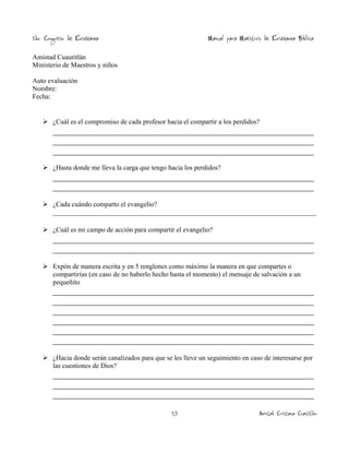 2do. Congreso de Enseñanza

Manual para Maestros de Enseñanza Bíblica

Amistad Cuautitlán
Ministerio de Maestros y niños
Auto evaluación
Nombre:
Fecha:

 ¿Cuál es el compromiso de cada profesor hacia el compartir a los perdidos?

_____________________________________________________________
_____________________________________________________________
_____________________________________________________________
 ¿Hasta donde me lleva la carga que tengo hacia los perdidos?

_____________________________________________________________
_____________________________________________________________
 ¿Cada cuándo comparto el evangelio?
_____________________________________________________________________________
 ¿Cuál es mi campo de acción para compartir el evangelio?

_____________________________________________________________
_____________________________________________________________
 Expón de manera escrita y en 5 renglones como máximo la manera en que compartes o
compartirías (en caso de no haberlo hecho hasta el momento) el mensaje de salvación a un
pequeñito

_____________________________________________________________
_____________________________________________________________
_____________________________________________________________
_____________________________________________________________
_____________________________________________________________
_____________________________________________________________
 ¿Hacia donde serán canalizados para que se les lleve un seguimiento en caso de interesarse por
las cuestiones de Dios?

_____________________________________________________________
_____________________________________________________________
_____________________________________________________________
53

Amistad Cristiana Cuautitlán

 