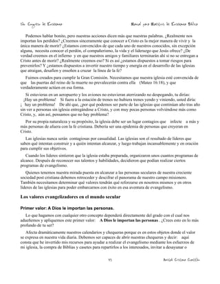 2do. Congreso de Enseñanza

Manual para Maestros de Enseñanza Bíblica

Podemos hablar bonito, pero nuestras acciones dicen más que nuestras palabras. ¿Realmente nos
importan los perdidos? ¿Creemos sinceramente que conocer a Cristo es la mejor manera de vivir y la
única manera de morir? ¿Estamos convencidos de que cada uno de nuestros conocidos, sin excepción
alguna, necesita conocer el perdón, el compañerismo, la vida y el liderazgo que Jesús ofrece? ¿De
verdad creemos en el infierno y en que nuestros amigos y familiares terminarán ahí si no se entregan a
Cristo antes de morir? ¿Realmente creemos eso? Si es así ¿estamos dispuestos a tomar riesgos para
prevenirlos? Y ¿estamos dispuestos a invertir nuestro tiempo y energía en el desarrollo de las iglesias
que atraigan, desafíen y enseñen a cruzar la línea de la fe?
Fuimos creados para cumplir la Gran Comisión. Necesitamos que nuestra iglesia esté convencida de
que las puertas del reino de la muerte no prevalecerán contra ella (Mateo 16:18), y que
verdaderamente actúen en esa forma.
Si estuvieras en un aeropuerto y los aviones no estuvieran aterrizando no despegando, tu dirías:
¡Hay un problema! Si fuera a la estación de trenes no hubiera trenes yendo y viniendo, usted diría:
¡ hay un problema! De ahí que, ¿por qué podemos ser parte de las iglesias que continúan año tras año
sin ver a personas sin iglesia entregándose a Cristo, y con muy pocas personas volviéndose más como
Cristo, y, aún así, pensamos que no hay problema?
Por su propia naturaleza y su propósito, la iglesia debe ser un lugar contagios que infecte a más y
más personas de afuera con la fe cristiana. Debería ser una epidemia de personas que creyeran en
Cristo.
Las iglesias nunca serán contagiosas por casualidad. Las iglesias son el resultado de líderes que
saben qué intentan construir y a quién intentan alcanzar, y luego trabajan incansablemente y en oración
para cumplir sus objetivos.
Cuando los líderes sintieron que la iglesia estaba preparada, organizaron unos cuantos programas de
alcance. Después de reconocer sus talentos y habilidades, decidieron que podían realizar ciertos
programas de evangelismo.
Quienes tenemos nuestra mirada puesta en alcanzar a las personas seculares de nuestra creciente
sociedad post cristiana debemos retroceder y descifrar el panorama de nuestro campo misionero.
También necesitamos determinar qué valores tendrán qué reforzarse en nosotros mismos y en otros
líderes de las iglesias para poder embarcarnos con éxito en esa aventura de evangelismo.

Los valores evangelizadores en el mundo secular
Primer valor: A Dios le importan las personas.

Lo que hagamos con cualquier otro concepto dependerá directamente del grado con el cual nos
adueñemos y apliquemos este primer valor: A Dios le importan las personas . ¿Crees esto en lo más
profundo de tu ser?
Afecta dramáticamente nuestros calendarios y chequeras porque es en estos objetos donde el valor
se expresa en nuestra vida diaria. Debemos ser capaces de abrir nuestras chequeras y decir: aquí
consta que he invertido mis recursos para ayudar a realizar el evangelismo mediante los esfuerzos de
mi iglesia, la compra de Biblias y casetes para repartirlos a los interesados, invitar a desayunar o
45

Amistad Cristiana Cuautitlán

 