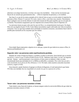 2do. Congreso de Enseñanza

Manual para Maestros de Enseñanza Bíblica

almorzar a un amigo inconverso, o invitar a mi casa a los incrédulos . Estas son las inversiones que
fluyen de un corazón que genuinamente dice: a Dios le importan las personas y a mi también .
San Juan 4, es uno de los tantos ejemplos de la vida de Jesús en que se revela cuánto le importan las
personas a Dios. Efesios 5:1 asevera: Por tanto, imiten a Dios, como hijos muy amados. Necesitamos
hacer cualquier cosa con tal de obtener el sentir del corazón de Dios para aquellos que no son parte de
su familia. Necesitamos asegurarnos que nos importen de la misma forma como le importan a él.
Las personas tienen un gran valor ante los ojos de Dios y su arrepentimiento traerá gozo: Se alegra
Dios con sus ángeles (Lucas 15:10). Como líderes necesitamos seguir cultivando este valor en nuestros
corazones. Una vez que haya echado raíces profundas en nuestros corazones, necesitamos hacer todo lo
posible para inculcarlo en los creyentes que nos rodean.

Esta simple figura representa a alguien en su vida que, a pesar de que todavía no conoce a Dios, le
interesa profundamente a él.
Segundo valor: Las personas están espiritualmente perdidas.

Después de visitar el hogar de Zaqueo y ayudarle a recibir la salvación, Jesús declaró que su misión
era buscar y salvar lo que se había perdido (Lucas 19:10). Debemos estar claros en esto: sin importar
qué tan buenas sean las personas, si no conocen a Cristo como su redentor y líder, se están
encaminando hacía una eternidad sin él. La Biblia es inflexible y constante: Pues todos han pecado y
están destituidos de la gloria de Dios (Romanos 3:23). Por tanto, todos nuestros conocidos necesitan
conocer y seguir a Cristo.
Esta situación puede ilustrarse al agregar un abismo al diagrama, el cual representa lo que Isaías
59:2 dice con claridad: Son las iniquidades de ustedes las que los separan de su Dios.

Tercer valor: Las personas necesitan a Cristo.

Tanto dentro como fuera de la iglesia, se lanzan ataques contra la convicción bíblica de que todas las
personas necesitan conocer a Cristo.
46

Amistad Cristiana Cuautitlán

 