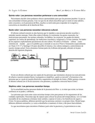 2do. Congreso de Enseñanza

Manual para Maestros de Enseñanza Bíblica

Quinto valor: Las personas necesitan pertenecer a una comunidad

Necesitamos decidir cómo podemos ofrecer oportunidades para que las personas prueben lo que es
una comunidad cristiana genuina. Una vez que los de afuera descubran qué se siente al estar adentro,
entre creyentes y en la presencia de Dios, muchos se motivarán para responder al evangelio y
convertirse en miembros de la familia de Dios.
Sexto valor: Las personas necesitan relevancia cultural.

El abismo cultural consiste en alas barreras que le impiden a una persona secular escuchar y
entender nuestro mensaje. Entre ellas están el idioma, la vestimenta, los gustos musicales, las
motivaciones personales, las normas culturales, los hábitos, las creencias, los grados de interés
espiritual, los estilos de aprendizaje, las tradiciones (seculares y religiosas) y la lista continúa. No hablo
de los aspectos explícitamente pecaminosos de una cultura. No utilizo el término cultura como
sinónimo de mundo , que es la palabra que a menudo se usa en el Nuevo Testamento (especialmente
en 1Juan 2:15-17 y Santiago 4:4) para describir el sistema y los valores malignos y anticristianos de
nuestro tiempo actual. Estos elementos forman parte de el abismo del pecado, ubicado en la pare
derecha del siguiente diagrama.

Existe un abismo cultural que nos separa de las personas que intentamos alcanzar (ya sean personas
de afuera o nuestros propios hijos), la pregunta se simplifica: ¿quién se moverá? ¿Forzaremos a las
personas que se vayan en nuestra dirección o seguiremos el ejemplo de Jesús y Pablo quienes cruzaron
el abismo cultural con el fin de acercarse a las personas y ayudarlas a moverse hacia Cristo?
Séptimo valor: Las personas necesitan tiempo

En la actualidad muchas personas dudan de la presencia de Dios o, si creen que existe, no tienen
confianza en su poder y sabiduría.
Las personas que creen estas cosas necesitan tiempo extra para pensar en los argumentos de las
verdades espirituales. Necesitan algo de espacio para colocar las piezas del rompecabezas, ver si el lado
razonable de las enseñanzas cristianas tiene sentido y sopesar el costo y los beneficios de seguir a
Cristo. En pocas palabras, debemos permitir que las personas caminen a su propio ritmo. Desde luego,
debemos debemos animarlos y a veces a desafiarlos a mantener el ritmo y dar pasos hacia delante.
Lo que necesitamos para encontrar el balance justo entre la paciencia y la persistencia es orar,
48

Amistad Cristiana Cuautitlán

 