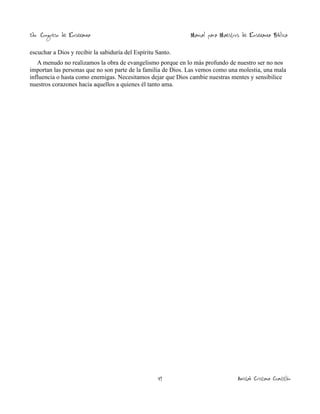 2do. Congreso de Enseñanza

Manual para Maestros de Enseñanza Bíblica

escuchar a Dios y recibir la sabiduría del Espíritu Santo.
A menudo no realizamos la obra de evangelismo porque en lo más profundo de nuestro ser no nos
importan las personas que no son parte de la familia de Dios. Las vemos como una molestia, una mala
influencia o hasta como enemigas. Necesitamos dejar que Dios cambie nuestras mentes y sensibilice
nuestros corazones hacia aquellos a quienes él tanto ama.

49

Amistad Cristiana Cuautitlán

 