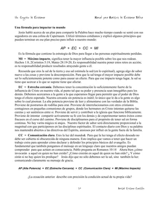 2do. Congreso de Enseñanza

Manual para Maestros de Enseñanza Bíblica

Una fórmula para impactar tu mundo
Jesús habló acerca de un plan para compartir la Palabra hace mucho tiempo cuando se sentó con sus
seguidores en una colina de Capernaum. Utilizó términos cotidianos y explicó algunos principios que
pueden terminar en ese plan preciso para influir a nuestro mundo:

AP + EC + CC = MI
Es la fórmula que contiene la estrategia de Dios para llegar a las personas espiritualmente perdidas.
MI = Máximo impacto, significa tener la mayor influencia posible sobre los que nos rodean.
Hechos 1:8, 2Corintios 5:19, Mateo 28:19-20, Es responsabilidad nuestra poner estos retos en acción;
es tu responsabilidad producir resultados atrayendo gente a él.
Recuerda que eres la sal de la tierra y esa sal estimula la sed (en lo espiritual), agrega algo de sabor
nuevo a las cosas y previene la descomposición. Para que la sal tenga el mayor impacto posible debe
ser lo suficientemente potente como para causar un efecto. Para que ese impacto tenga lugar, la sal se
tiene que acercar a lo que se supone tiene que afectar.
EC = Estrecha cercanía. Debemos tener la concentración lo suficientemente fuerte de la
influencia de Cristo en nuestra vida, al punto tal que su poder y presencia sean innegables para los
demás. Debemos acercarnos a la gente a la que esperamos llegar para permitir que el poder de Dios
tenga el efecto esperado. Nuestra cercanía sin potencia es inútil; lo único que le da a la gente es algo
sobre lo cual pisotear. La alta potencia proviene de leer y alimentarse con las verdades de la Biblia.
Proviene de postrarnos de rodillas para orar. Proviene de interrelacionarnos con otros cristianos
contagiosos en pequeñas comuniones de grupos, donde los hermanos en Cristo intentan quitarse las
caretas y ser auténticos entre si. Proviene de servir y contribuir a la iglesia que funcione bíblicamente.
Proviene de intentar compartir activamente su fe con los demás y de experimentar tantos éxitos como
fracasos en el curso del camino. Proviene de disciplinarnos para el propósito de tener sal en forma
continua. No hay varita mágica ni atajos. Nuestro factor de sabor será directamente proporcional a la
magnitud con que participemos en las disciplinas espirituales. El contacto diario con Dios y su palabra
nos mantendrá abiertos a las directivas del Espíritu, ansiosos por influir en la gente fuera de la familia.
CC = Comunicación clara. Eres la luz del mundo& Para que la luz tenga el efecto deseado no
debe ser cubierta ni obscurecida de ninguna manera. Esto implica que vamos a tener que hacer un
trabajo extra para aprender cómo declarar y defender los principios básicos del evangelio. Es
fundamental que también pongamos el mensaje en un lenguaje claro que nuestros amigos puedan
comprender para que actúen en consecuencia. Pablo pregunta en Romanos 10:14 Ahora bien ¿cómo
invocarán a aquel en quien no han creído? ¿Cómo creerán en aquel de quien no han oído? ¿ Y cómo
oirán si no hay quien les predique? Jesús dijo que no sólo debemos ser la sal, sino también la luz:
comunicando claramente su mensaje de gracia.
AP (Alta Potencia) + EC (Estrecha Cercanía) + CC (Comunicación Clara) = MI (Máximo Impacto)

¿La ecuación anterior describe con precisión la condición actual de tu propia vida?
50

Amistad Cristiana Cuautitlán

 