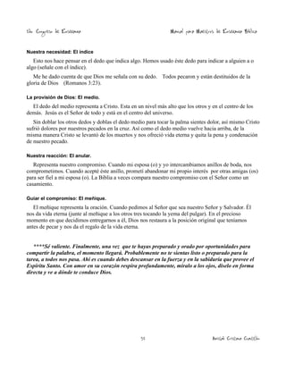 2do. Congreso de Enseñanza

Manual para Maestros de Enseñanza Bíblica

Nuestra necesidad: El índice

Esto nos hace pensar en el dedo que indica algo. Hemos usado éste dedo para indicar a alguien a o
algo (señale con el índice).
Me he dado cuenta de que Dios me señala con su dedo. Todos pecaron y están destituidos de la
gloria de Dios (Romanos 3:23).
La provisión de Dios: El medio.

El dedo del medio representa a Cristo. Esta en un nivel más alto que los otros y en el centro de los
demás. Jesús es el Señor de todo y está en el centro del universo.
Sin doblar los otros dedos y doblas el dedo medio para tocar la palma sientes dolor, así mismo Cristo
sufrió dolores por nuestros pecados en la cruz. Así como el dedo medio vuelve hacia arriba, de la
misma manera Cristo se levantó de los muertos y nos ofreció vida eterna y quita la pena y condenación
de nuestro pecado.
Nuestra reacción: El anular.

Representa nuestro compromiso. Cuando mi esposa (o) y yo intercambiamos anillos de boda, nos
comprometimos. Cuando acepté éste anillo, prometí abandonar mi propio interés por otras amigas (os)
para ser fiel a mi esposa (o). La Biblia a veces compara nuestro compromiso con el Señor como un
casamiento.
Guiar el compromiso: El meñique.

El meñique representa la oración. Cuando pedimos al Señor que sea nuestro Señor y Salvador. Él
nos da vida eterna (junte al meñique a los otros tres tocando la yema del pulgar). En el precioso
momento en que decidimos entregarnos a él, Dios nos restaura a la posición original que teníamos
antes de pecar y nos da el regalo de la vida eterna.

****Sé valiente. Finalmente, una vez que te hayas preparado y orado por oportunidades para
compartir la palabra, el momento llegará. Probablemente no te sientas listo o preparado para la
tarea, a todos nos pasa. Ahí es cuando debes descansar en la fuerza y en la sabiduría que provee el
Espíritu Santo. Con amor en su corazón respira profundamente, míralo a los ojos, díselo en forma
directa y ve a dónde te conduce Dios.

52

Amistad Cristiana Cuautitlán

 