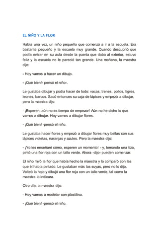 EL NIÑO Y LA FLOR
Había una vez, un niño pequeño que comenzó a ir a la escuela. Era
bastante pequeño y la escuela muy grande. Cuando descubrió que
podía entrar en su aula desde la puerta que daba al exterior, estuvo
feliz y la escuela no le pareció tan grande. Una mañana, la maestra
dijo:
- Hoy vamos a hacer un dibujo.
- ¡Qué bien!- pensó el niño-.
Le gustaba dibujar y podía hacer de todo: vacas, trenes, pollos, tigres,
leones, barcos. Sacó entonces su caja de lápices y empezó a dibujar,
pero la maestra dijo:
- ¡Esperen, aún no es tiempo de empezar! Aún no he dicho lo que
vamos a dibujar. Hoy vamos a dibujar flores.
- ¡Qué bien! -pensó el niño.
Le gustaba hacer flores y empezó a dibujar flores muy bellas con sus
lápices violetas, naranjas y azules. Pero la maestra dijo:
- ¡Yo les enseñaré cómo, esperen un momento! - y, tomando una tiza,
pintó una flor roja con un tallo verde. Ahora -dijo- pueden comenzar.
El niño miró la flor que había hecho la maestra y la comparó con las
que él había pintado. Le gustaban más las suyas, pero no lo dijo.
Volteó la hoja y dibujó una flor roja con un tallo verde, tal como la
maestra lo indicara.
Otro día, la maestra dijo:
- Hoy vamos a modelar con plastilina.
- ¡Qué bien! -pensó el niño.
 