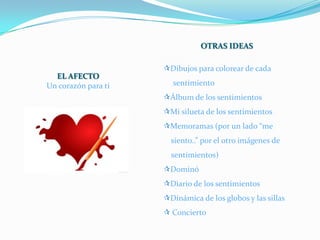OTRAS IDEAS

                     Dibujos para colorear de cada
  EL AFECTO
Un corazón para ti     sentimiento
                     Álbum de los sentimientos
                     Mi silueta de los sentimientos
                     Memoramas (por un lado “me
                       siento..” por el otro imágenes de
                       sentimientos)
                     Dominó
                     Diario de los sentimientos
                     Dinámica de los globos y las sillas
                      Concierto
 
