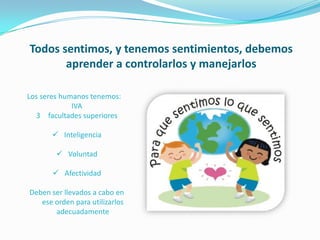 Todos sentimos, y tenemos sentimientos, debemos
       aprender a controlarlos y manejarlos

Los seres humanos tenemos:
             IVA
  3 facultades superiores

       Inteligencia

         Voluntad

        Afectividad

Deben ser llevados a cabo en
   ese orden para utilizarlos
       adecuadamente
 