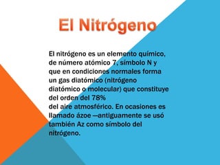 El nitrógeno es un elemento químico,
de número atómico 7, símbolo N y
que en condiciones normales forma
un gas diatómico (nitrógeno
diatómico o molecular) que constituye
del orden del 78%
del aire atmosférico. En ocasiones es
llamado ázoe —antiguamente se usó
también Az como símbolo del
nitrógeno.
 