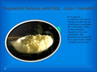 Propietats fisiques,estat fisic, color i densitat. Es un gas en condicions normals. El nitrogen molecular es el principal constituent de l’atmòsfera (78%). La seva densitat respecte a la taula perdiodica del elements es (0.81g/ml). Es un gas incolor, inolor e insipid. No es toxic. 