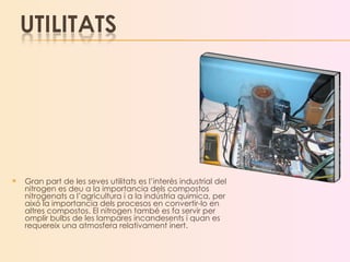 Gran part de les seves utilitats es l’interès industrial del nitrogen es deu a la importancia dels compostos nitrogenats a l’agricultura i a la indústria quimica, per aixó la importancia dels procesos en convertir-lo en altres compostos. El nitrogen també es fa servir per omplir bulbs de les lampares incandesents i quan es requereix una atmosfera relativament inert. 