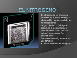 El nitrógeno es un elemento
químico, de número atómico 7,
símbolo N y que en condiciones
normales forma
un gas diatómico (nitrógeno
diatómico o molecular) que
constituye del orden del 78%
del aire atmosférico. En
ocasiones es
llamado ázoe antiguamente se
usó también
Az símbolo como del nitrógeno.
 