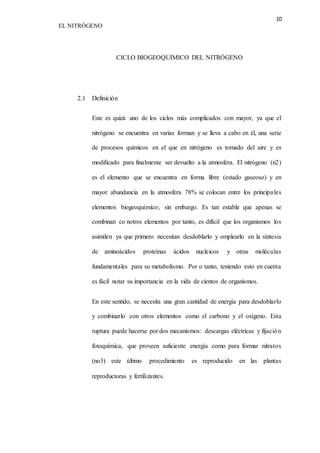 10 
EL NITRÓGENO 
CICLO BIOGEOQUIMICO DEL NITRÓGENO 
2.1 Definición 
Este es quizá uno de los ciclos más complicados con mayor, ya que el 
nitrógeno se encuentra en varias forman y se lleva a cabo en él, una serie 
de procesos químicos en el que en nitrógeno es tomado del aire y es 
modificado para finalmente ser devuelto a la atmosfera. El nitrógeno (n2) 
es el elemento que se encuentra en forma libre (estado gaseoso) y en 
mayor abundancia en la atmosfera 78% se colocan entre los principa les 
elementos biogeoquímico; sin embargo. Es tan estable que apenas se 
combinan co notros elementos por tanto, es difícil que los organismos los 
asimilen ya que primero necesitan desdoblarlo y emplearlo en la síntesis 
de aminoácidos proteínas ácidos nucleicos y otras moléculas 
fundamentales para su metabolismo. Por o tanto, teniendo esto en cuenta 
es fácil notar su importancia en la vida de cientos de organismos. 
En este sentido, se necesita una gran cantidad de energía para desdoblarlo 
y combinarlo con otros elementos como el carbono y el oxígeno. Esta 
ruptura puede hacerse por dos mecanismos: descargas eléctricas y fijación 
fotoquímica, que proveen suficiente energía como para formar nitratos 
(no3) este último procedimiento es reproducido en las plantas 
reproductoras y fertilizantes. 
 