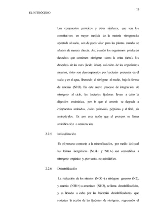 15 
EL NITRÓGENO 
Los compuestos proteicos y otros similares, que son los 
constitutivos en mayor medida de la materia nitrogenada 
aportada al suelo, son de poco valor para las plantas cuando se 
añaden de manera directa. Así, cuando los organismos producen 
desechos que contienen nitrógeno como la orina (urea), los 
desechos de las aves (ácido úrico), así como de los organismos 
muertos, éstos son descompuestos por bacterias presentes en el 
suelo y en el agua, liberando el nitrógeno al medio, bajo la forma 
de amonio (NH3). En este nuevo proceso de integración de 
nitrógeno al ciclo, las bacterias fijadoras llevan a cabo la 
digestión enzimática, por lo que el amonio se degrada a 
compuestos aminados, como proteosas, peptonas y al final, en 
aminoácidos. Es por esta razón que el proceso se llama 
aminificación o aminización. 
2.2.5 Inmovilización 
Es el proceso contrario a la mineralización, por medio del cual 
las formas inorgánicas (NH4+ y NO3-) son convertidas a 
nitrógeno orgánico y, por tanto, no asimilables. 
2.2.6 Desnitrificación 
La reducción de los nitratos (NO3-) a nitrógeno gaseoso (N2), 
y amonio (NH4+) a amoniaco (NH3), se llama desnitrificac ión, 
y es llevado a cabo por las bacterias desnitrificadoras que 
revierten la acción de las fijadoras de nitrógeno, regresando el 
 