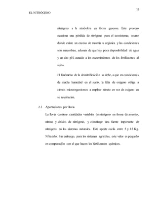 16 
EL NITRÓGENO 
nitrógeno a la atmósfera en forma gaseosa. Este proceso 
ocasiona una pérdida de nitrógeno para el ecosistema; ocurre 
donde existe un exceso de materia u orgánica y las condiciones 
son anaerobias, además de que hay poca disponibilidad de agua 
y un alto pH, aunado a los escurrimientos de los fertilizantes al 
suelo. 
El fenómeno de la desnitrificación se debe, a que en condiciones 
de mucha humedad en el suelo, la falta de oxígeno obliga a 
ciertos microorganismos a emplear nitrato en vez de oxígeno en 
su respiración. 
2.3 Aportaciones por lluvia 
La lluvia contiene cantidades variables de nitrógeno en forma de amonio, 
nitrato y óxidos de nitrógeno, y constituye una fuente importante de 
nitrógeno en los sistemas naturales. Este aporte oscila entre 5 y 15 Kg. 
N/ha/año. Sin embargo, para los sistemas agrícolas, este valor es pequeño 
en comparación con el que hacen los fertilizantes químicos. 
 