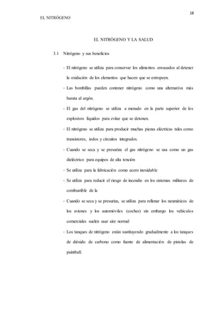 18 
EL NITRÓGENO 
EL NITRÓGENO Y LA SALUD 
3.1 Nitrógeno y sus beneficios 
- El nitrógeno se utiliza para conservar los alimentos envasados al detener 
la oxidación de los elementos que hacen que se estropeen. 
- Las bombillas pueden contener nitrógeno como una alternativa más 
barata al argón. 
- El gas del nitrógeno se utiliza a menudo en la parte superior de los 
explosivos líquidos para evitar que se detonen. 
- El nitrógeno se utiliza para producir muchas piezas eléctricas tales como 
transistores, iodos y circuitos integrados. 
- Cuando se seca y se presuriza el gas nitrógeno se usa como un gas 
dieléctrico para equipos de alta tención 
- Se utiliza para la fabricación como acero inoxidable 
- Se utiliza para reducir el riesgo de incendio en los sistemas militares de 
combustible de la 
- Cuando se seca y se presuriza, se utiliza para rellenar los neumáticos de 
los aviones y los automóviles (coches) sin embargo los vehículos 
comerciales suelen usar aire normal 
- Los tanques de nitrógeno están sustituyendo gradualmente a los tanques 
de dióxido de carbono como fuente de alimentación de pistolas de 
paintball. 
 