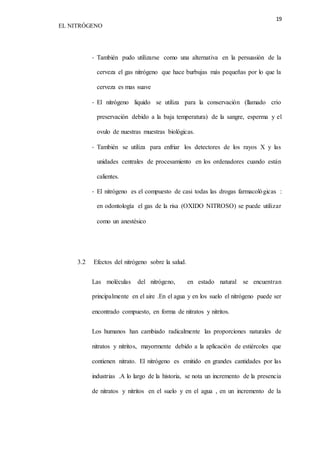 19 
EL NITRÓGENO 
- También pudo utilizarse como una alternativa en la persuasión de la 
cerveza el gas nitrógeno que hace burbujas más pequeñas por lo que la 
cerveza es mas suave 
- El nitrógeno liquido se utiliza para la conservación (llamado crio 
preservación debido a la baja temperatura) de la sangre, esperma y el 
ovulo de nuestras muestras biológicas. 
- También se utiliza para enfriar los detectores de los rayos X y las 
unidades centrales de procesamiento en los ordenadores cuando están 
calientes. 
- El nitrógeno es el compuesto de casi todas las drogas farmacológicas : 
en odontología el gas de la risa (OXIDO NITROSO) se puede utilizar 
como un anestésico 
3.2 Efectos del nitrógeno sobre la salud. 
Las moléculas del nitrógeno, en estado natural se encuentran 
principalmente en el aire .En el agua y en los suelo el nitrógeno puede ser 
encontrado compuesto, en forma de nitratos y nitritos. 
Los humanos han cambiado radicalmente las proporciones naturales de 
nitratos y nitritos, mayormente debido a la aplicación de estiércoles que 
contienen nitrato. El nitrógeno es emitido en grandes cantidades por las 
industrias .A lo largo de la historia, se nota un incremento de la presencia 
de nitratos y nitritos en el suelo y en el agua , en un incremento de la 
 