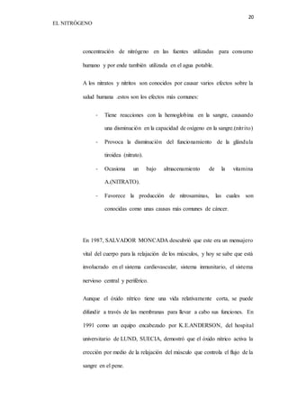 20 
EL NITRÓGENO 
concentración de nitrógeno en las fuentes utilizadas para consumo 
humano y por ende también utilizada en el agua potable. 
A los nitratos y nitritos son conocidos por causar varios efectos sobre la 
salud humana .estos son los efectos más comunes: 
- Tiene reacciones con la hemoglobina en la sangre, causando 
una disminución en la capacidad de oxígeno en la sangre.(nitr ito) 
- Provoca la disminución del funcionamiento de la glándula 
tiroidea (nitrato). 
- Ocasiona un bajo almacenamiento de la vitamina 
A.(NITRATO). 
- Favorece la producción de nitrosaminas, las cuales son 
conocidas como unas causas más comunes de cáncer. 
En 1987, SALVADOR MONCADA descubrió que este era un mensajero 
vital del cuerpo para la relajación de los músculos, y hoy se sabe que está 
involucrado en el sistema cardiovascular, sistema inmunitario, el sistema 
nervioso central y periférico. 
Aunque el óxido nítrico tiene una vida relativamente corta, se puede 
difundir a través de las membranas para llevar a cabo sus funciones. En 
1991 como un equipo encabezado por K.E.ANDERSON, del hospital 
universitario de LUND, SUECIA, demostró que el óxido nítrico activa la 
erección por medio de la relajación del músculo que controla el flujo de la 
sangre en el pene. 
 